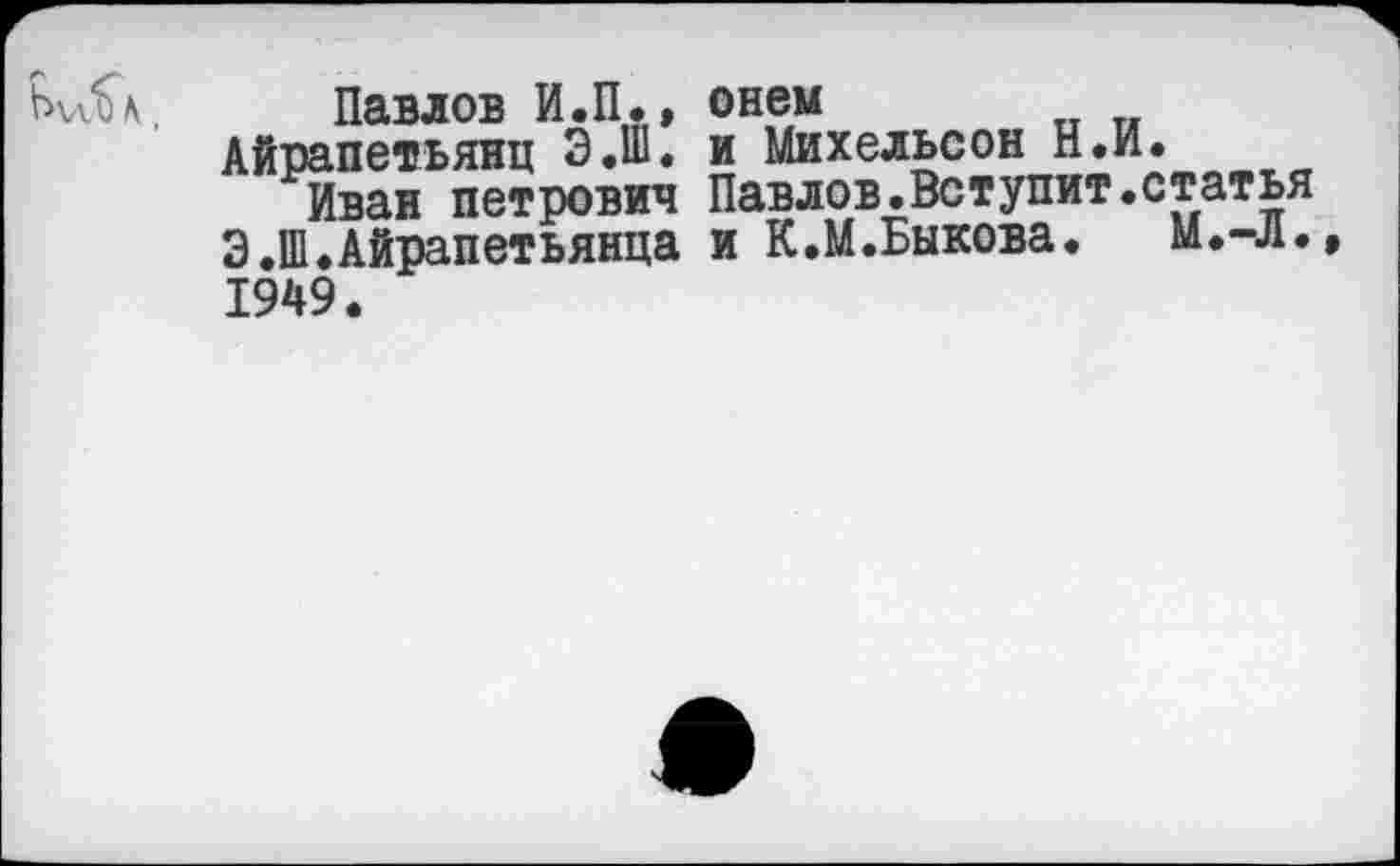 ﻿Павлов И.П., ©нем
Айрапетьянц Э.Ш. и Михельсон Н.й.
Иван Петрович Павлов.Вступит.статья Э.Ш.Айрапетьянца и К.М.Быкова. М.-л. 1949.